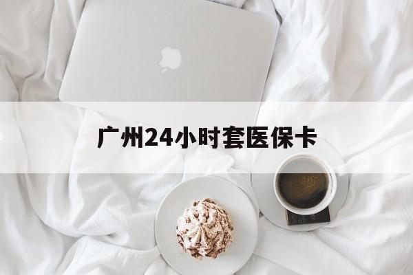 南京广州24小时套医保卡(广州哪里有套医保卡地方)